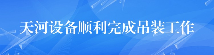 天河設(shè)備順利完成吊裝工作