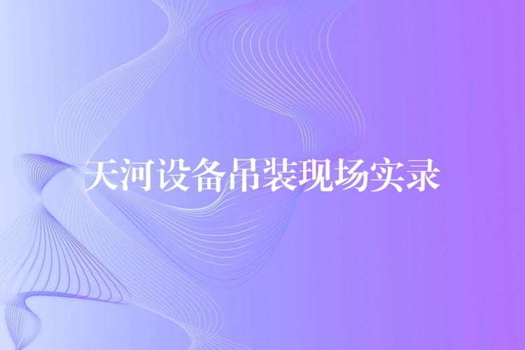 天河設(shè)備吊裝現(xiàn)場(chǎng)實(shí)錄