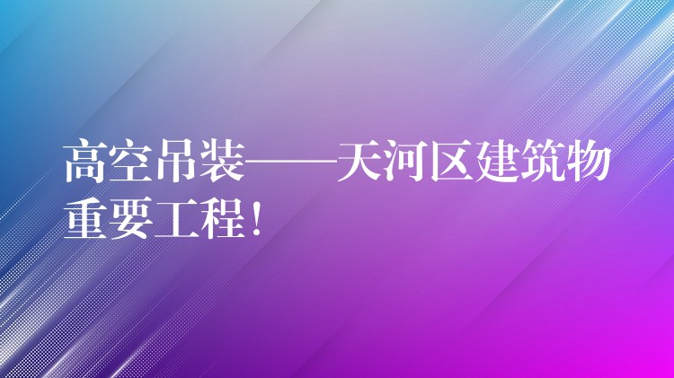 高空吊裝——天河區(qū)建筑物重要工程！