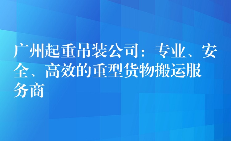 廣州起重吊裝公司：專業(yè)、安全、高效的重型貨物搬運(yùn)服務(wù)商