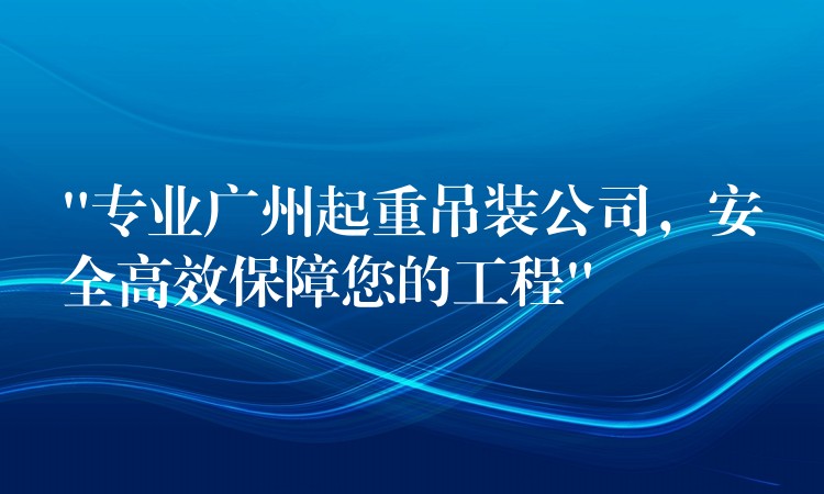 “專(zhuān)業(yè)廣州起重吊裝公司，安全高效保障您的工程”