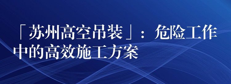 「蘇州高空吊裝」：危險(xiǎn)工作中的高效施工方案