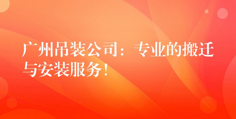 廣州吊裝公司：專業(yè)的搬遷與安裝服務(wù)！