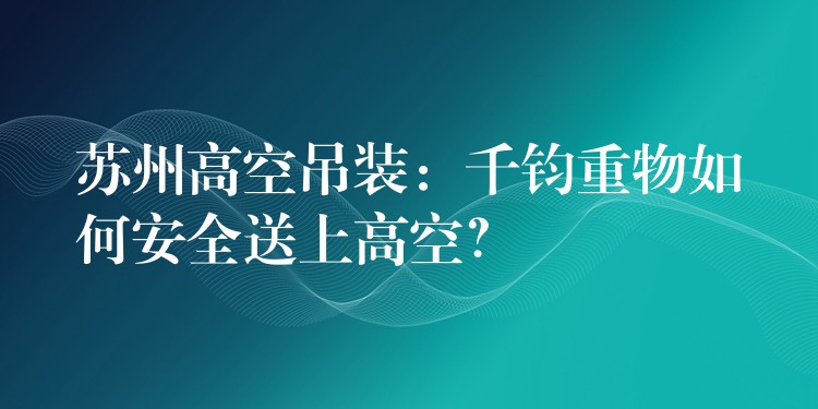 蘇州高空吊裝：千鈞重物如何安全送上高空？