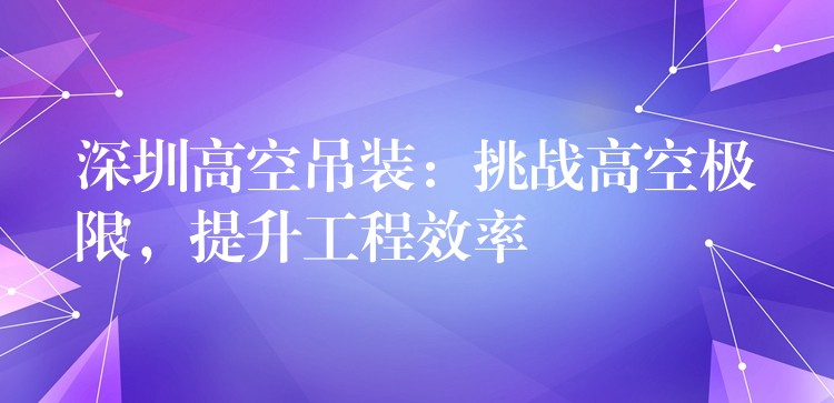 深圳高空吊裝：挑戰(zhàn)高空極限，提升工程效率