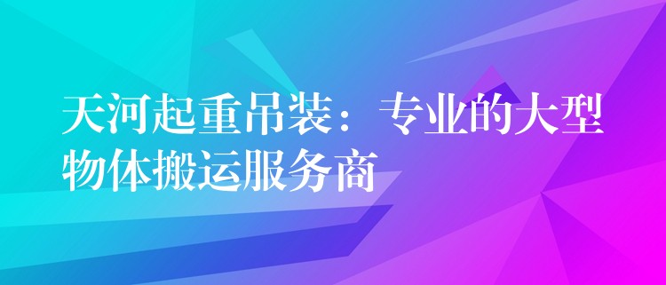 天河起重吊裝：專業(yè)的大型物體搬運(yùn)服務(wù)商