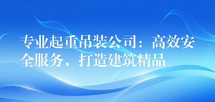 專業(yè)起重吊裝公司：高效安全服務(wù)，打造建筑精品