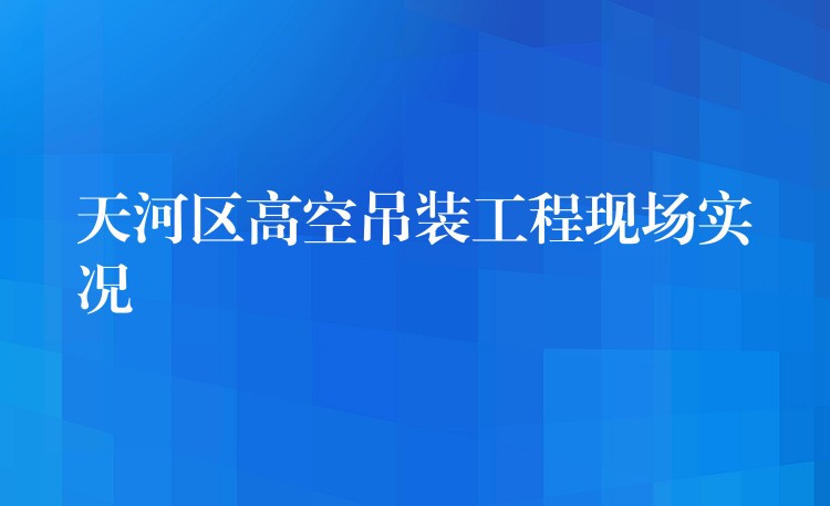 天河區(qū)高空吊裝工程現(xiàn)場(chǎng)實(shí)況