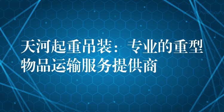 天河起重吊裝：專業(yè)的重型物品運(yùn)輸服務(wù)提供商