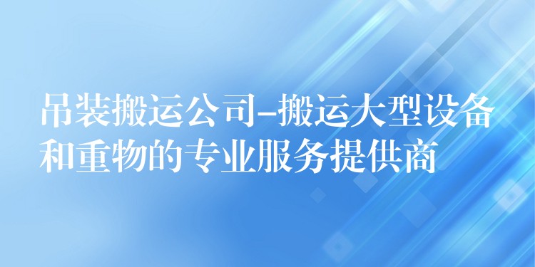 吊裝搬運(yùn)公司-搬運(yùn)大型設(shè)備和重物的專業(yè)服務(wù)提供商