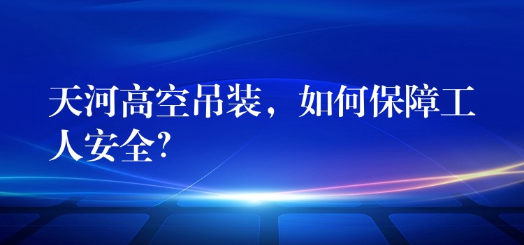 天河高空吊裝，如何保障工人安全？