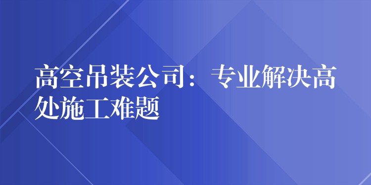 高空吊裝公司：專業(yè)解決高處施工難題