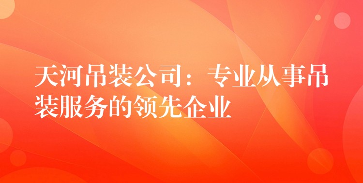 天河吊裝公司：專業(yè)從事吊裝服務(wù)的領(lǐng)先企業(yè)