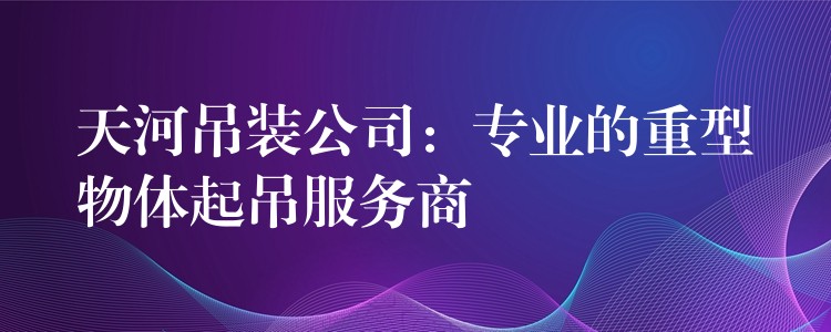 天河吊裝公司：專業(yè)的重型物體起吊服務(wù)商