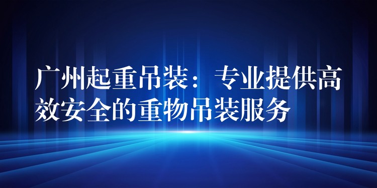 廣州起重吊裝：專業(yè)提供高效安全的重物吊裝服務(wù)