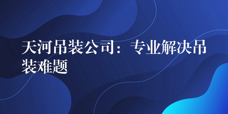 天河吊裝公司：專業(yè)解決吊裝難題