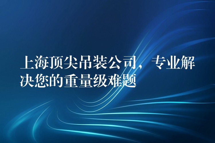 上海頂尖吊裝公司，專業(yè)解決您的重量級難題