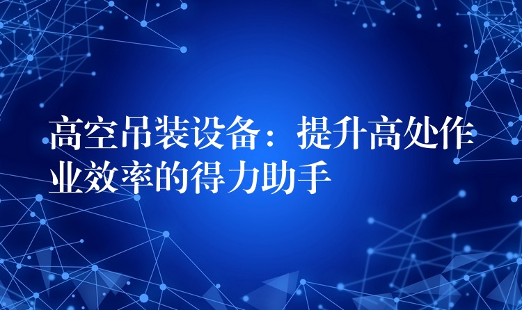 高空吊裝設備：提升高處作業(yè)效率的得力助手