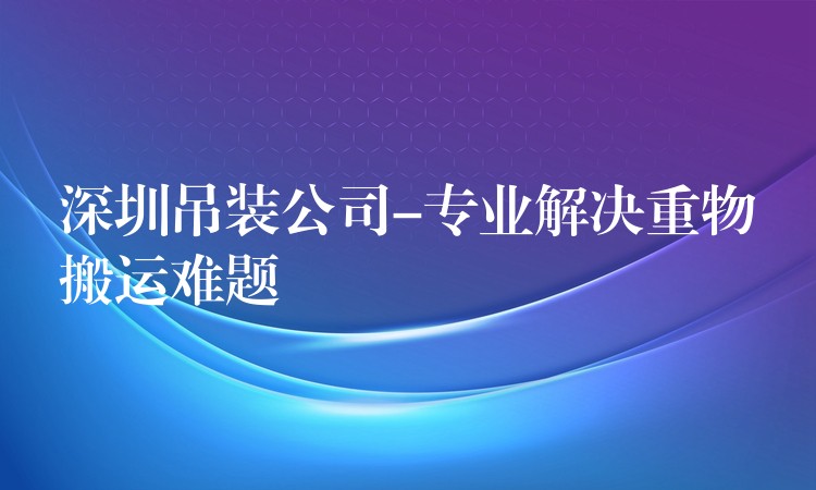 深圳吊裝公司-專業(yè)解決重物搬運難題