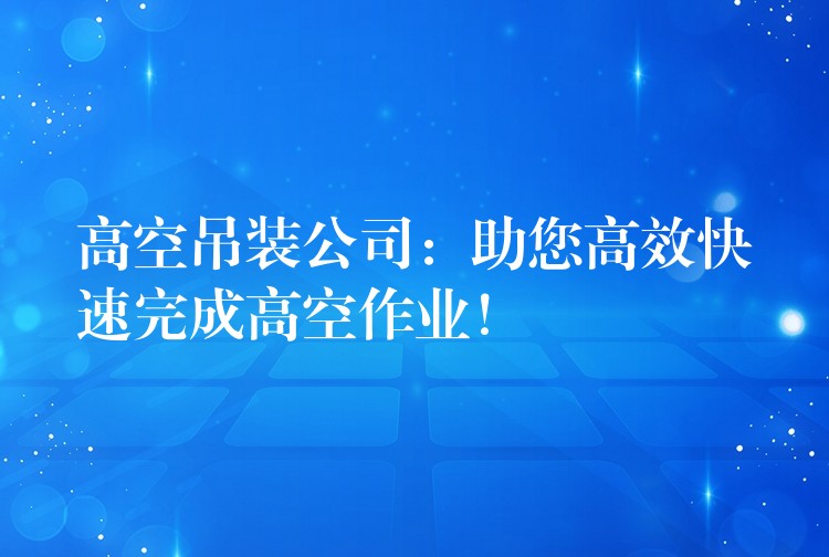 高空吊裝公司：助您高效快速完成高空作業(yè)！