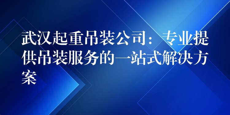 武漢起重吊裝公司：專業(yè)提供吊裝服務(wù)的一站式解決方案