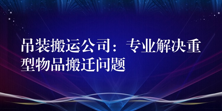 吊裝搬運(yùn)公司：專業(yè)解決重型物品搬遷問題