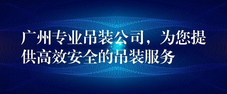 廣州專業(yè)吊裝公司，為您提供高效安全的吊裝服務(wù)