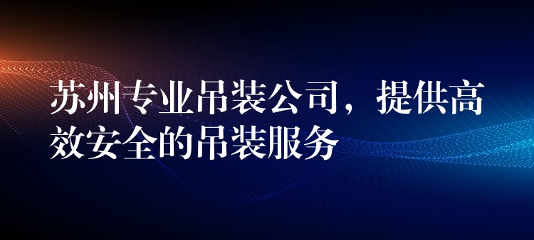 蘇州專業(yè)吊裝公司，提供高效安全的吊裝服務(wù)