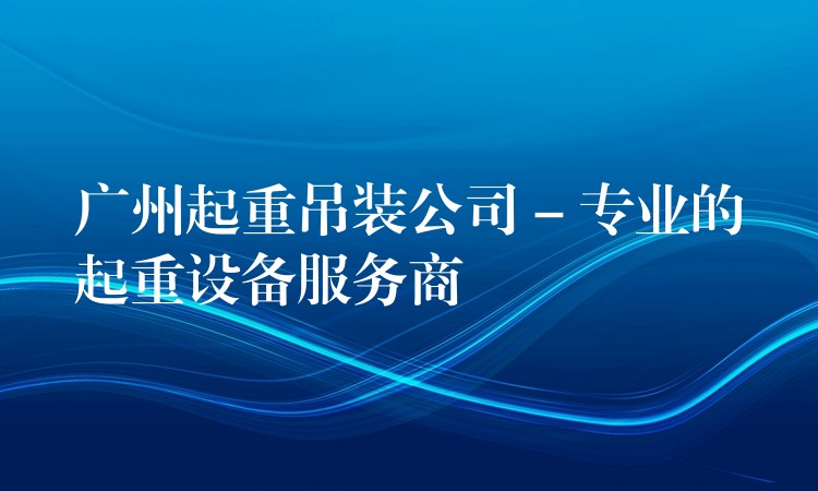 廣州起重吊裝公司 – 專業(yè)的起重設(shè)備服務(wù)商