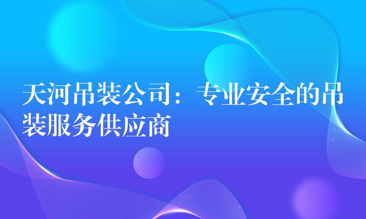 天河吊裝公司：專業(yè)安全的吊裝服務供應商