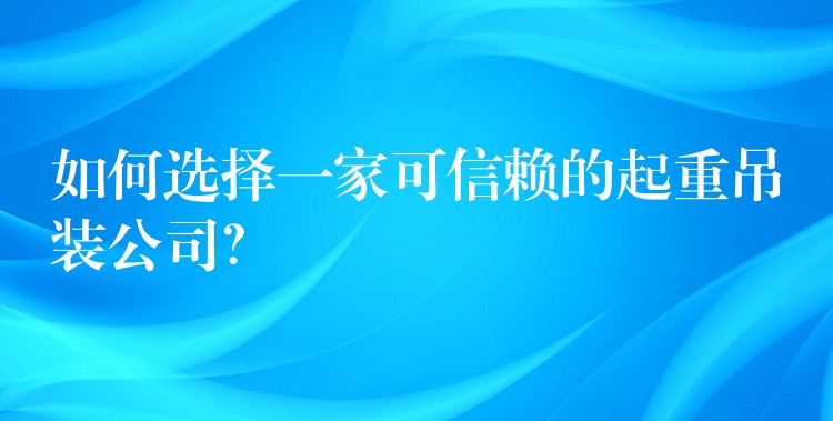 如何選擇一家可信賴(lài)的起重吊裝公司？