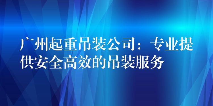 廣州起重吊裝公司：專業(yè)提供安全高效的吊裝服務