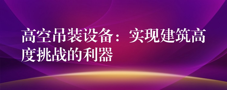 高空吊裝設(shè)備：實(shí)現(xiàn)建筑高度挑戰(zhàn)的利器