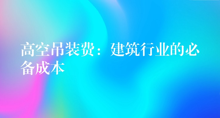 高空吊裝費(fèi)：建筑行業(yè)的必備成本