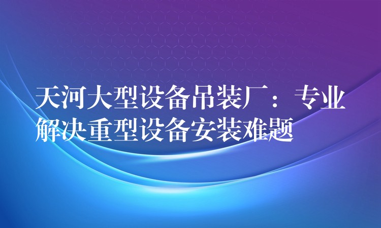 天河大型設備吊裝廠：專業(yè)解決重型設備安裝難題