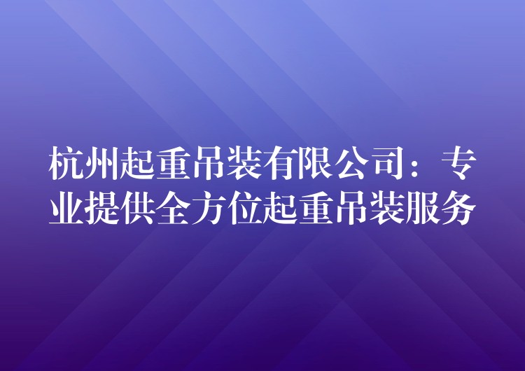 杭州起重吊裝有限公司：專業(yè)提供全方位起重吊裝服務(wù)