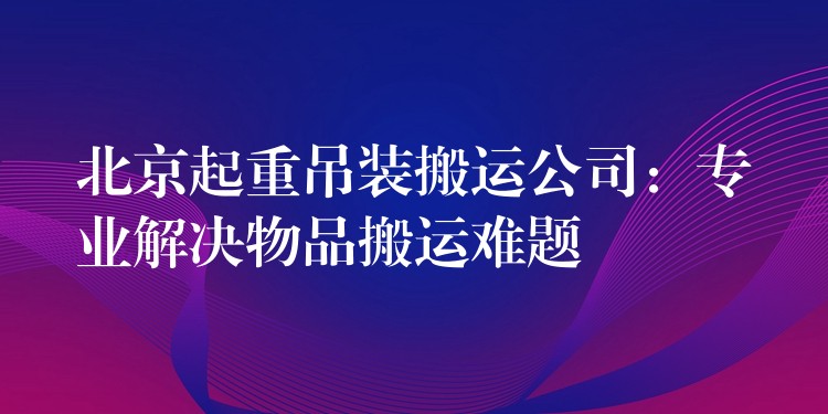 北京起重吊裝搬運公司：專業(yè)解決物品搬運難題