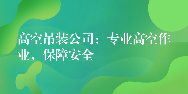 高空吊裝公司：專業(yè)高空作業(yè)，保障安全