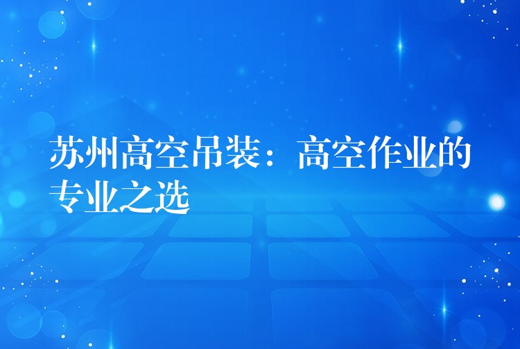 蘇州高空吊裝：高空作業(yè)的專業(yè)之選