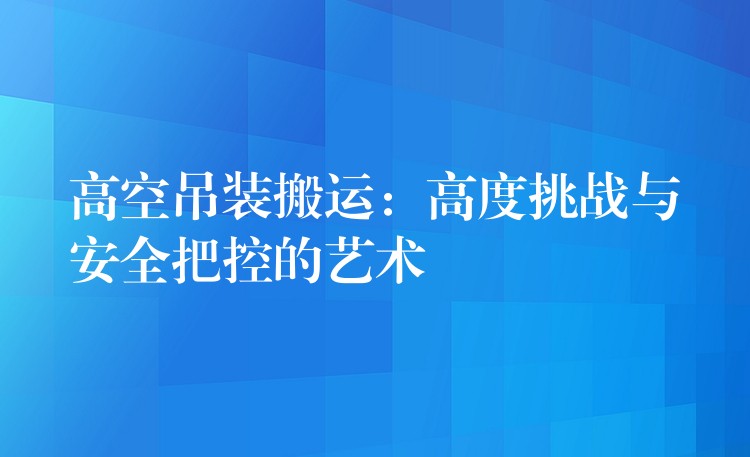 高空吊裝搬運(yùn)：高度挑戰(zhàn)與安全把控的藝術(shù)