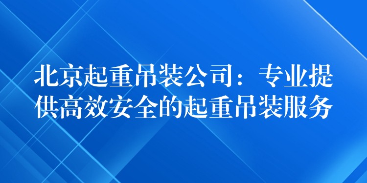 北京起重吊裝公司：專業(yè)提供高效安全的起重吊裝服務