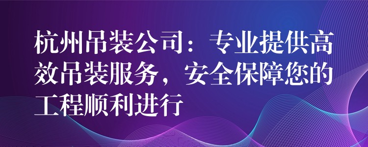 杭州吊裝公司：專業(yè)提供高效吊裝服務(wù)，安全保障您的工程順利進(jìn)行