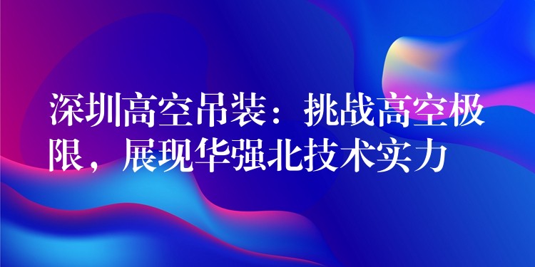 深圳高空吊裝：挑戰(zhàn)高空極限，展現(xiàn)華強(qiáng)北技術(shù)實(shí)力