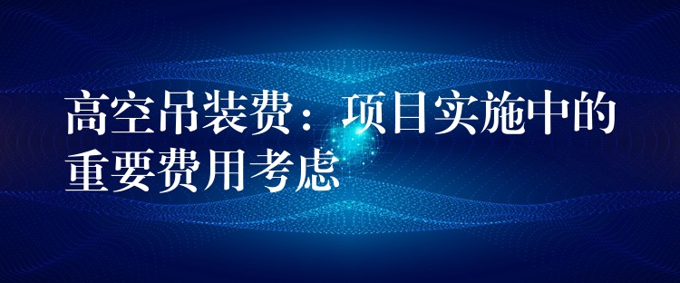 高空吊裝費(fèi)：項(xiàng)目實(shí)施中的重要費(fèi)用考慮