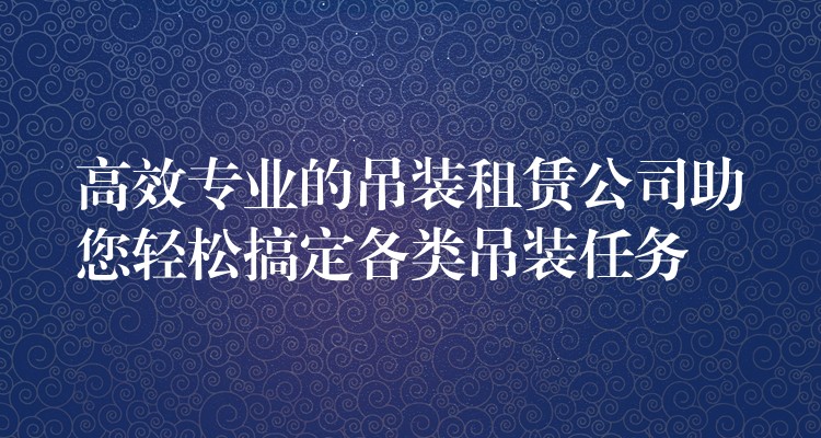 高效專業(yè)的吊裝租賃公司助您輕松搞定各類吊裝任務(wù)