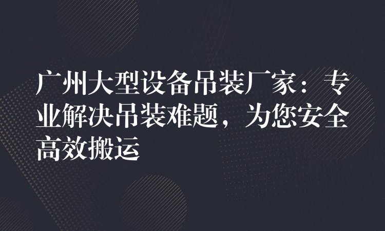 廣州大型設(shè)備吊裝廠家：專業(yè)解決吊裝難題，為您安全高效搬運(yùn)