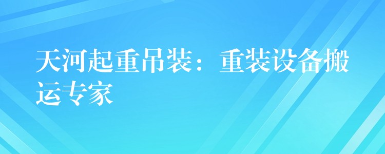 天河起重吊裝：重裝設(shè)備搬運(yùn)專家