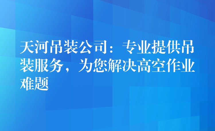 天河吊裝公司：專業(yè)提供吊裝服務(wù)，為您解決高空作業(yè)難題