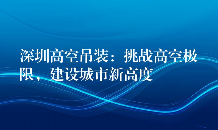 深圳高空吊裝：挑戰(zhàn)高空極限，建設(shè)城市新高度