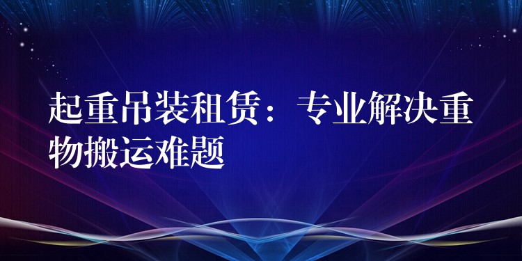 起重吊裝租賃：專業(yè)解決重物搬運(yùn)難題